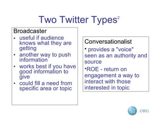 Two Twitter Types 2 Broadcaster  useful if audience knows what they are getting  another way to push information  works best if you have good information to give  could fill a need from specific area or topic Conversationalist provides a "voice" seen as an authority and source  ROE - return on engagement a way to interact with those interested in topic 