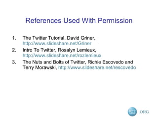 References Used With Permission The Twitter Tutorial, David Griner,  http://www.slideshare.net/Griner   Intro To Twitter, Rosalyn Lemieux,  http://www.slideshare.net/rozlemieux   The Nuts and Bolts of Twitter, Richie Escovedo and Terry Morawski,  http://www.slideshare.net/rescovedo 