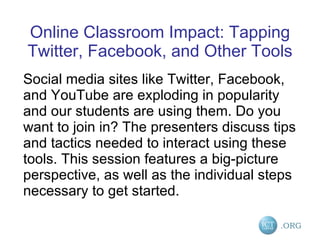 Online Classroom Impact: Tapping Twitter, Facebook, and Other Tools Social media sites like Twitter, Facebook, and YouTube are exploding in popularity and our students are using them. Do you want to join in? The presenters discuss tips and tactics needed to interact using these tools. This session features a big-picture perspective, as well as the individual steps necessary to get started. 