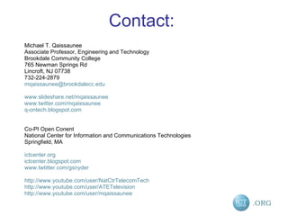 Contact: Michael T. Qaissaunee Associate Professor, Engineering and Technology Brookdale Community College 765 Newman Springs Rd Lincroft, NJ 07738 732-224-2879 [email_address] www.slideshare.net/mqaissaunee www.twitter.com/mqaissaunee q-ontech.blogspot.com Co-PI Open Conent National Center for Information and Communications Technologies Springfield, MA ictcenter.org ictcenter.blogspot.com www.twtitter.com/gsnyder http://www.youtube.com/user/NatCtrTelecomTech http://www.youtube.com/user/ATETelevision http://www.youtube.com/user/mqaissaunee 