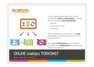In zijn algemeenheid geldt dat online
                       presentatie device onafhankelijk is. Verder
                       kent het grofweg drie ingrediënten:
                       •  Sociaal
                       •  Informatie / data
                       •  Transactie

                       Deze ingrediënten worden als losse apps
                       aangeboden of samen gesmolten tot een
                       eigen platform.

                       Een goede zoekmachine zorgt voor een
                       integrale (her)vindbaarheid van informatie,
                       mens en transacties.


ONLINE (nabije) TOEKOMST
Meer dan een website
 