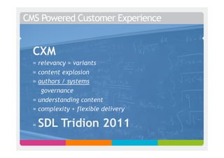 CMS Powered Customer Experience


  CXM
  = relevancy = variants
  = content explosion
  = authors / systems
     governance
  = understanding content
  = complexity + flexible delivery

  =   SDL Tridion 2011
 