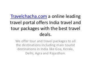 Travelchacha.com a online leading
travel portal offers India travel and
tour packages with the best travel
deals.
We offer tour and travel packages to all
the destinations including main tourist
destinations in India like Goa, Kerala,
Delhi, Agra and Rajasthan.
 