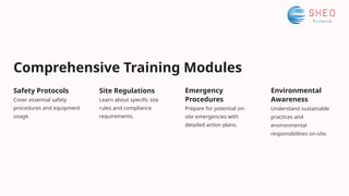 Comprehensive Training Modules
Safety Protocols
Cover essential safety
procedures and equipment
usage.
Site Regulations
Learn about specific site
rules and compliance
requirements.
Emergency
Procedures
Prepare for potential on-
site emergencies with
detailed action plans.
Environmental
Awareness
Understand sustainable
practices and
environmental
responsibilities on-site.
 