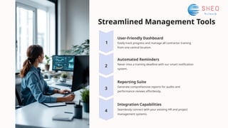 Streamlined Management Tools
User-Friendly Dashboard
Easily track progress and manage all contractor training
from one central location.
1
4
3
2
Reporting Suite
Generate comprehensive reports for audits and
performance reviews effortlessly.
Automated Reminders
Never miss a training deadline with our smart notification
system.
Integration Capabilities
Seamlessly connect with your existing HR and project
management systems.
 