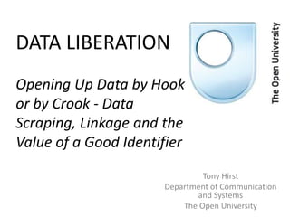 DATA LIBERATION
Opening Up Data by Hook
or by Crook - Data
Scraping, Linkage and the
Value of a Good Identifier
                               Tony Hirst
                      Department of Communication
                             and Systems
                          The Open University
 