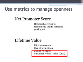Use metrics to manage opennessNet Promoter ScoreHow likely are you to recommend this to someone you know?Lifetime ValueLifetime revenueCost of acquisitionCost of retentionCustomer referral value (CRV)