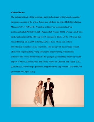 Cultural Issues
The cultural attitude of the pop music genre is best seen by the lyrical content of
the songs. As seen in the article 'Songs as a Medium for Embedded Reproductive
Messages' 2013. [ONLINE] Available at: http://www.epjournal.net/wpcontent/uploads/EP09390416.pdf. [Accessed 20 August 2013]. We see a study into
the lyrical content of the billboard top 10 throughout 2009. Of the 174 songs that
reached the top ten in 2009 a startling 92% of these where seen to have
reproductive content or sexual references. This along with music video content
often leads to particularly young adolescents experimenting with alcohol,
substance and sexual promiscuity at a far younger age than they otherwise would.
Impact of Music, Music Lyrics, and Music Videos on Children and Youth. 2013.
[ONLINE] Available:http://pediatrics.aappublications.org/content/124/5/1488.full.
[Accessed 20 August 2013].

 