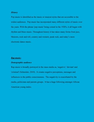 History
Pop music is identified as the music or musical styles that are accessible to the
widest audiences. Pop music has incorporated many different styles of music over
the years. With the phrase 'pop music' being coined in the 1920's, it all began with
rhythm and blues music. Throughout history it has taken many forms from jazz,
Motown, rock and roll, country and western, punk rock, and today’s more
electronic dance music.

Rap music:
Demographic audience
Rap music is broadly portrayed in the mass media as, 'negative', 'deviant' and
'criminal' (Schneider, 2010). It creates negative perceptions, messages and
influences in the public consciousness. The negativity is exacerbated by the
media, politicians and parents groups. It has a huge following amongst African
American young males.

 