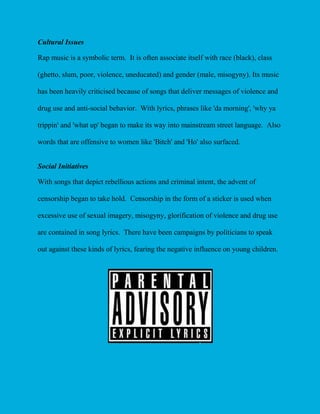 Cultural Issues
Rap music is a symbolic term. It is often associate itself with race (black), class
(ghetto, slum, poor, violence, uneducated) and gender (male, misogyny). Its music
has been heavily criticised because of songs that deliver messages of violence and
drug use and anti-social behavior. With lyrics, phrases like 'da morning', 'why ya
trippin' and 'what up' began to make its way into mainstream street language. Also
words that are offensive to women like 'Bitch' and 'Ho' also surfaced.
Social Initiatives
With songs that depict rebellious actions and criminal intent, the advent of
censorship began to take hold. Censorship in the form of a sticker is used when
excessive use of sexual imagery, misogyny, glorification of violence and drug use
are contained in song lyrics. There have been campaigns by politicians to speak
out against these kinds of lyrics, fearing the negative influence on young children.

 