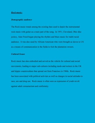 Rock music:
Demographic audience
The Rock music trends among the existing fans used to depict the instrumental
rock music with guitar as a main part of the song. In 1951, Cleveland, Ohio disc
jockey, Alan Freed began playing the rhythm and blues music for multi-racial
audience. It was also used by African-American who were brought as slaves to US
as a means of communication in the fields to fool the plantation owners.
Cultural Issues
Rock music has also embodied and served as the vehicle for cultural and social
movements, leading to major sub-cultures including mods and rockers in the UK
and hippie counterculture that spread out from Francisco in 1960s. Rock music
has been associated with political activism as well as changes in social attitudes to
race, sex and drug use. Rock music is often seen as expression of youth revolt
against adult consumerism and conformity.

 