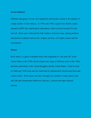Social Initiatives
Different sub-genres of rock were adopted by and became central to the identity of
a large number of sub-cultures. In 1950s and 1960s, respectively British youths
adopted TeDDY Boy and Rockers subcultures, which revolved around US rock
and roll. Rock music inherited the folk tradition of protest song, making political
statements on subjects such as war, religion, poverty, civil rights, justice and the
environment.
History
Rock music is a genre of popular music that originated as ‘rock and roll’ in the
United States in the 1950s and developed into range of different styles in the 1960s
and later particularly in the United Kingdom and the United States. It has its roots
in 1940s and 1950s rock and roll, itself heavily influenced by rhythm and blues and
country music. Rock music also drew strongly on a number of other genres such
and folk and incorporated influences from jazz, classical and other musical
sources.

 