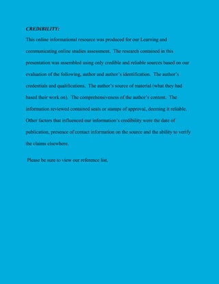 CREDIBILITY:
This online informational resource was produced for our Learning and
communicating online studies assessment. The research contained in this
presentation was assembled using only credible and reliable sources based on our
evaluation of the following, author and author’s identification. The author’s
credentials and qualifications. The author’s source of material (what they had
based their work on). The comprehensiveness of the author’s content. The
information reviewed contained seals or stamps of approval, deeming it reliable.
Other factors that influenced our information’s credibility were the date of
publication, presence of contact information on the source and the ability to verify
the claims elsewhere.
Please be sure to view our reference list.

 
