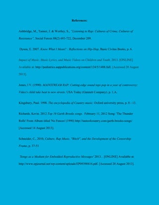 References:
Ashbridge, M., Tanner, J. & Wortley, S., “Listening to Rap: Cultures of Crime, Cultures of
Resistance”, Social Forces 88(2) 693-722, December 209.

Dyson, E. 2007. Know What I Mean? : Reflections on Hip-Hop, Basic Civitas Books, p. 6.

Impact of Music, Music Lyrics, and Music Videos on Children and Youth. 2013. [ONLINE]
Available at: http://pediatrics.aappublications.org/content/124/5/1488.full. [Accessed 20 August
2013].

Jones, I V. (1990). MAINSTREAM RAP; Cutting-edge sound tops pop in a year of controversy;
Video's child take beat to new streets. USA Today (Gannett Company). p. 1.A.

Kingsbury, Paul. 1998. The encyclopedia of Country music. Oxford university press, p. 8 - 13.

Richards, Kevin. 2012 Top 10 Garth Brooks songs. February 11, 2012 Song: 'The Thunder
Rolls' From Album titled 'No Fences' (1990) http://tasteofcountry.com/garth-brooks-songs/
[Accessed 14 August 2013].

Schneider, C., 2010, Culture, Rap Music, "Bitch", and the Development of the Censorship
Frame, p. 37-51

'Songs as a Medium for Embedded Reproductive Messages' 2013. . [ONLINE] Available at:
http://www.epjournal.net/wp-content/uploads/EP09390416.pdf. [Accessed 20 August 2013].

 