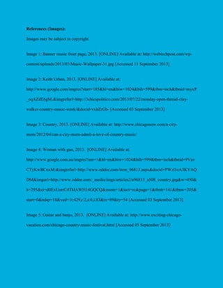 References (Images):
Images may be subject to copyright.

Image 1: Banner music front page, 2013. [ONLINE] Available at: http://webtechpost.com/wpcontent/uploads/2013/03/Music-Wallpaper-31.jpg [Accessed 11 September 2013]

Image 2: Keith Urban, 2013. [ONLINE] Available at:
http://www.google.com/imgres?start=185&hl=en&biw=1024&bih=599&tbm=isch&tbnid=myxP
_oqAZdE6gM:&imgrefurl=http://3chicspolitico.com/2013/07/22/monday-open-thread-claywalker-country-music-week/&docid=rxhZrGb- [Accessed 03 September 2013]

Image 3: Country, 2013. [ONLINE] Available at: http://www.chicagonow.com/a-citymom/2012/04/can-a-city-mom-admit-a-love-of-country-music/

Image 4: Woman with gun, 2013. [ONLINE] Available at:
http://www.google.com.au/imgres?um=1&hl=en&biw=1024&bih=599&tbm=isch&tbnid=9Vav
CTyKwBCnxM:&imgrefurl=http://www.oddee.com/item_96813.aspx&docid=PWzl1eA3KYAQ
DM&imgurl=http://www.oddee.com/_media/imgs/articles2/a96813_a508_country.jpg&w=450&
h=295&ei=d0ExUorrC4TklAWH14GQCQ&zoom=1&iact=rc&page=1&tbnh=141&tbnw=205&
start=0&ndsp=18&ved=1t:429,r:2,s:0,i:83&tx=89&ty=54 [Accessed 03 September 2013]

Image 5: Guitar and banjo, 2013. [ONLINE] Available at: http://www.exciting-chicagovacation.com/chicago-country-music-festival.html [Accessed 05 September 2013]

 
