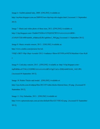 Image 6: Grafitti painted lady, 2009. [ONLINE] Available at:
http://say4me.blogspot.com.au/2009/02/new-hip-hop-rnb-singles.html [Accessed 11 September
2013]

Image 7: Black and white photo of three men, 2013. [ONLINE] Available at:
http://2.bp.blogspot.com/-T6nBr4TNDSA/UF5QONZ7RYI/AAAAAAAABD8/yUrHy91TdI/s400/tumblr_m9pknydLRk1qds0eto1_500.jpg [Accessed 11 September 2013]

Image 8: Music awards concert, 2013. [ONLINE] Available at:
http://www.zimbio.com/pictures/4zrAdYSQCv/BET+Hip+Hop+Awards+2012+Audience+Show/tSYNWywNSTb/Machine+Gun+Kell
y

Image 9: Cold play concert, 2013 . [ONLINE] Available at: http://4.bp.blogspot.com/6qfOtRbkvzI/T54LL2UH9RI/AAAAAAAABTc/OgUUaUc-EHQ/s640/SAM_1445.JPG
[Accessed 04 September 2013].

Image 10: Robin Thicke and model. [ONLINE] Available at:
http://wp.clicrbs.com.br/atlpop/files/2013/07/robin-thicke-blurred-lines_05.png. [Accessed 03
September 2013].

Image 11: Guy Sebastian, 2013. [ONLINE] Available at:
http://www.optusrockcorps.com.au/sites/default/files/GUYHEAD.png. [Accessed 03 September
2013].

 