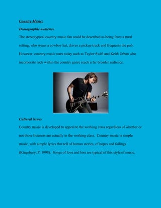Country Music:
Demographic audience
The stereotypical country music fan could be described as being from a rural
setting, who wears a cowboy hat, drives a pickup truck and frequents the pub.
However, country music stars today such as Taylor Swift and Keith Urban who
incorporate rock within the country genre reach a far broader audience.

Cultural issues
Country music is developed to appeal to the working class regardless of whether or
not those listeners are actually in the working class. Country music is simple
music, with simple lyrics that tell of human stories, of hopes and failings
(Kingsbury, P. 1998). Songs of love and loss are typical of this style of music.

 