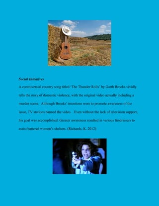 Social Initiatives
A controversial country song titled ‘The Thunder Rolls’ by Garth Brooks vividly
tells the story of domestic violence, with the original video actually including a
murder scene. Although Brooks' intentions were to promote awareness of the
issue, TV stations banned the video. Even without the lack of television support,
his goal was accomplished. Greater awareness resulted in various fundraisers to
assist battered women’s shelters. (Richards, K. 2012)

 