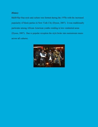 History
R&B/Hip Hop style and culture was formed during the 1970s with the increased
popularity of block parties in New York City (Dyson, 2007). It was traditionally
particular among African American youths residing in low residential areas
(Dyson, 2007). Due to popular reception the style broke into mainstream music
across all cultures.

 