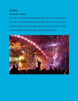 Pop Music:
Demographic audience
Pop music is by definition the most popular style of music at any given point in
time. With a wide appeal and accessible to almost any listener, it is safe to say
people who listen to pop music, range in age and lifestyle. Pop music is widely
accepted throughout most demographic groups and lifestyle types.

 
