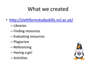 What we created
• http://sixthformstudyskills.ncl.ac.uk/
– Libraries
– Finding resources
– Evaluating resources
– Plagiarism
– Referencing
– Having a go!
– Activities
 