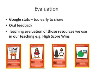 Evaluation
• Google stats – too early to share
• Oral feedback
• Teaching evaluation of those resources we use
in our teaching e.g. High Score Wins
 