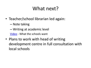 What next?
• Teacher/school librarian led again:
– Note taking
– Writing at academic level
Video - What the schools want
• Plans to work with head of writing
development centre in full consultation with
local schools
 