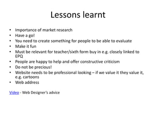 Lessons learnt
• Importance of market research
• Have a go!
• You need to create something for people to be able to evaluate
• Make it fun
• Must be relevant for teacher/sixth form buy in e.g. closely linked to
EPQ
• People are happy to help and offer constructive criticism
• Do not be precious!
• Website needs to be professional looking – if we value it they value it,
e.g. cartoons
• Web address
Video - Web Designer’s advice
 