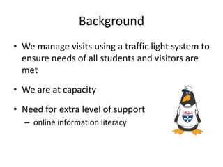 Background
• We manage visits using a traffic light system to
ensure needs of all students and visitors are
met
• We are at capacity
• Need for extra level of support
– online information literacy
 