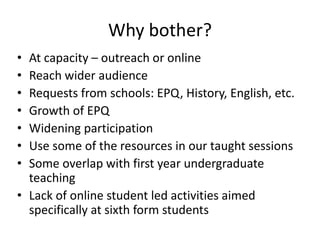 Why bother?
• At capacity – outreach or online
• Reach wider audience
• Requests from schools: EPQ, History, English, etc.
• Growth of EPQ
• Widening participation
• Use some of the resources in our taught sessions
• Some overlap with first year undergraduate
teaching
• Lack of online student led activities aimed
specifically at sixth form students
 