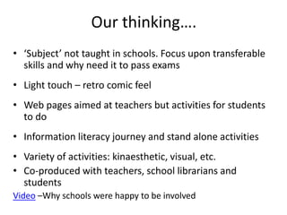 Our thinking….
• ‘Subject’ not taught in schools. Focus upon transferable
skills and why need it to pass exams
• Light touch – retro comic feel
• Web pages aimed at teachers but activities for students
to do
• Information literacy journey and stand alone activities
• Variety of activities: kinaesthetic, visual, etc.
• Co-produced with teachers, school librarians and
students
Video –Why schools were happy to be involved
 