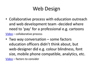 Web Design
• Collaborative process with education outreach
and web development team -decided where
need to ‘pay’ for a professional e.g. cartoons
Video – collaborative process
• Two way conversation – some factors
education officers didn’t think about, but
web-designer did e.g. colour blindness, font
size, mobile phone compatible, analytics, etc.
Video – factors to consider
 