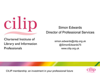 Simon Edwards
                                   Director of Professional Services

                                          simon.edwards@cilip.org.uk
                                              @SimonEdwards75
                                               www.cilip.org.uk




CILIP membership: an investment in your professional future
 