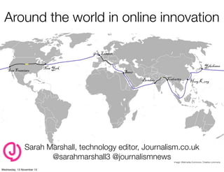 Around the world in online innovation

Sarah Marshall, technology editor, Journalism.co.uk
@sarahmarshall3 @journalismnews

Image: Wikimedia Commons. Creative commons

 
