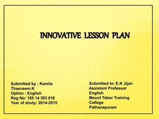 Submitted by : Kamila
Thasneem.K
Option : English
Reg No: 165 14 303 018
Year of study: 2014-2015
Submitted to: E.K Jijan
Assistant Professor
English
Mount Tabor Training
College
Pathanapuram
 