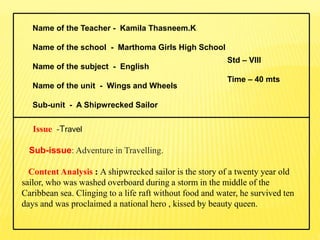 Name of the Teacher - Kamila Thasneem.K
Name of the school - Marthoma Girls High School
Name of the subject - English
Name of the unit - Wings and Wheels
Sub-unit - A Shipwrecked Sailor
Issue -Travel
Sub-issue: Adventure in Travelling.
Content Analysis : A shipwrecked sailor is the story of a twenty year old
sailor, who was washed overboard during a storm in the middle of the
Caribbean sea. Clinging to a life raft without food and water, he survived ten
days and was proclaimed a national hero , kissed by beauty queen.
Std – VIII
Time – 40 mts
 