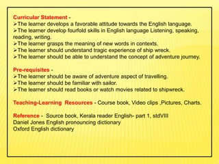Curricular Statement -
The learner develops a favorable attitude towards the English language.
The learner develop fourfold skills in English language Listening, speaking,
reading, writing.
The learner grasps the meaning of new words in contexts.
The learner should understand tragic experience of ship wreck.
The learner should be able to understand the concept of adventure journey.
Pre-requisites -
The learner should be aware of adventure aspect of travelling.
The learner should be familiar with sailor.
The learner should read books or watch movies related to shipwreck.
Teaching-Learning Resources - Course book, Video clips ,Pictures, Charts.
Reference - Source book, Kerala reader English- part 1, stdVIII
Daniel Jones English pronouncing dictionary
Oxford English dictionary
 