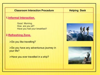 1.Informal Interaction.
Good Morning.
How are you all?
Have you had your breakfast?
2.Refreshing Zone.
Classroom Interaction Procedure Helping Desk
Do you like travelling?
Do you have any adventurous journey in
your life?
Have you ever travelled in a ship?
 
