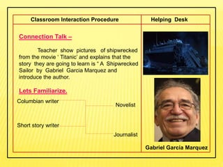 Connection Talk –
Teacher show pictures of shipwrecked
from the movie ‘ Titanic’ and explains that the
story they are going to learn is “ A Shipwrecked
Sailor by Gabriel Garcia Marquez and
introduce the author.
Lets Familiarize.
Classroom Interaction Procedure Helping Desk
Columbian writer
Novelist
Short story writer
Journalist
Gabriel Garcia Marquez
 