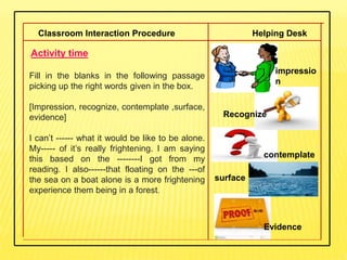Classroom Interaction Procedure Helping Desk
.Activity time
Fill in the blanks in the following passage
picking up the right words given in the box.
[Impression, recognize, contemplate ,surface,
evidence]
I can’t ------ what it would be like to be alone.
My----- of it’s really frightening. I am saying
this based on the --------I got from my
reading. I also------that floating on the ---of
the sea on a boat alone is a more frightening
experience them being in a forest.
Recognize
contemplate
impressio
n
surface
Evidence
 