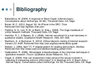 Bibliography
• Bakardjieva, M. (2009). A response to Shani Orgad. Internet inquiry:
Conversations about method (pp. 54–60). Thousand Oaks, CA: Sage.
• Brown, M. C. (2012, August 16). An iPhone in the DRC. Time.
Retrieved from http://lightbox.time.com/
• Fielding, N. G., Lee, R. M., & Blank, G. (Eds.). (2008). The Sage handbook of
online research methods. Thousand Oaks, CA: Sage.
• Hamilton, R. J., & Bowers, B. J. (2006). Internet recruitment & e-mail interviews in
qualitative studies. Qualitative Health Research, 16(6), 821–835.
• Markham, A., & Buchanan, E. (2012). Ethical decision-making & Internet research:
Version 2.0. AoIR. Retrieved from http://aoir.org/documents/ethics-guide
• Nielsen, J. (2006, April 17). F-shaped pattern for reading web content. Alertbox.
Retrieved from http://www.useit.com/alertbox/reading_pattern.html
• Opdenakker, R. (2006). Advantages & disadvantages of four interview techniques in
qualitative research. Forum: Qualitative Social Research, 7(4), 1.
• Orgad, S. (2009). How can researchers make sense of the issues involved in
collecting & interpreting online & offline data? In A. Markham & N. K. Baym (Eds.),
Internet inquiry: Conversations about method (pp. 33–53).Thousand Oaks, CA: Sage.
 