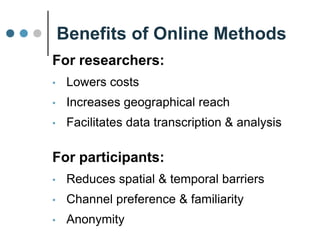 Benefits of Online Methods
For researchers:
• Lowers costs
• Increases geographical reach
• Facilitates data transcription & analysis
For participants:
• Reduces spatial & temporal barriers
• Channel preference & familiarity
 