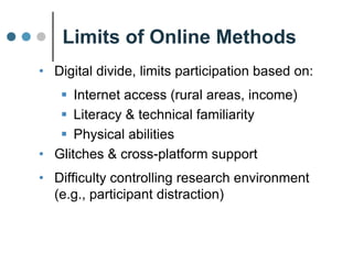 Limits of Online Methods
• Digital Divide, limits participation by:
 Access (rural areas, income)
 Literacy & technical familiarity
 Physical abilities
• Glitches & cross-platform support
• Difficulty controlling research environment
(e.g., participant distraction)
 