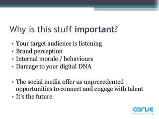 Why is this stuff  important ?  Your target audience is listening  Brand perception Internal morale / behaviours Damage to your digital DNA The social media offer us unprecedented opportunities to connect and engage with talent It’s the future  