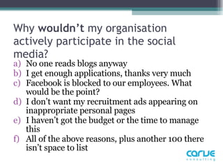 Why  wouldn’t  my organisation actively participate in the social media?  No one reads blogs anyway I get enough applications, thanks very much  Facebook is blocked to our employees. What would be the point?  I don’t want my recruitment ads appearing on inappropriate personal pages  I haven’t got the budget or the time to manage this All of the above reasons, plus another 100 there isn’t space to list 