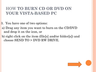 HOW  TO BURN CD OR DVD ON YOUR VISTA-BASED PC 3.  You have one of two options: a) Drag any item you want to burn on the CD/DVD and drop it on the icon, or b) right click on the item (file[s] and/or folder[s]) and choose SEND TO > DVD RW DRIVE. 