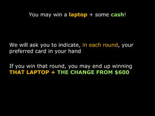 You may win a  laptop  + some  cash ! We will ask you to indicate,  in each round , your preferred card in your hand If you win that round, you may end up winning  THAT LAPTOP +  THE CHANGE FROM $600 