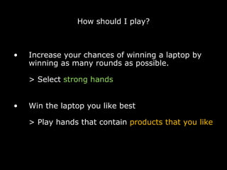 How should I play? Increase your chances of winning a laptop by winning as many rounds as possible. > Select  strong hands Win the laptop you like best > Play hands that contain  products that you like 