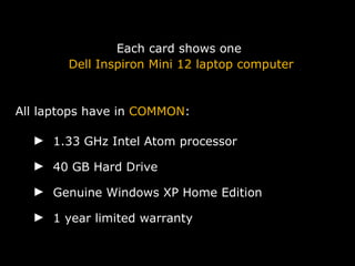 Each card shows one Dell Inspiron Mini 12 laptop computer All laptops have in  COMMON :   1.33 GHz Intel Atom processor 40 GB Hard Drive Genuine Windows XP Home Edition 1 year limited warranty  