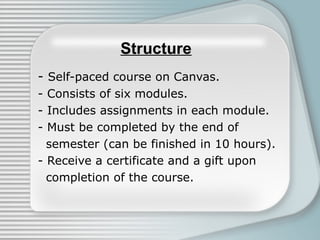 Structure
- Self-paced course on Canvas.
- Consists of six modules.
- Includes assignments in each module.
- Must be completed by the end of
  semester (can be finished in 10 hours).
- Receive a certificate and a gift upon
  completion of the course.
 